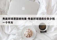 寿县环球港装修效果-寿县环球港房价多少钱一个平方