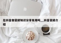 在抖音做装修知识分享有用吗__抖音装修介绍