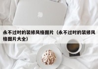 永不过时的装修风格图片（永不过时的装修风格图片大全）