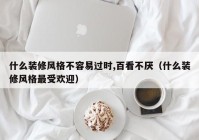 什么装修风格不容易过时,百看不厌（什么装修风格最受欢迎）