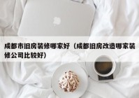 成都市旧房装修哪家好（成都旧房改造哪家装修公司比较好）