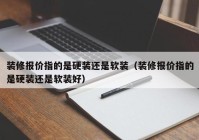 装修报价指的是硬装还是软装（装修报价指的是硬装还是软装好）