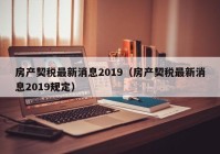 房产契税最新消息2019（房产契税最新消息2019规定）