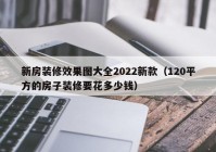 新房装修效果图大全2022新款（120平方的房子装修要花多少钱）