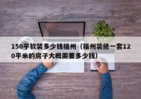 150平软装多少钱福州（福州装修一套120平米的房子大概需要多少钱）