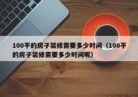 100平的房子装修需要多少时间（100平的房子装修需要多少时间呢）