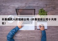 长春最坑人的装修公司（长春装修公司十大排名）