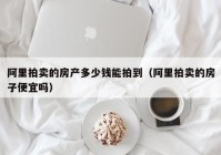 阿里拍卖的房产多少钱能拍到（阿里拍卖的房子便宜吗）