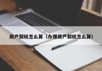 房产契税怎么算（办理房产契税怎么算）