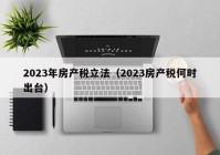 2023年房产税立法（2023房产税何时出台）