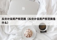 从价计征房产税范围（从价计征房产税范围是什么）