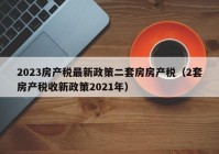 2023房产税最新政策二套房房产税（2套房产税收新政策2021年）