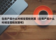 在房产局什么时候交契税划算（在房产局什么时候交契税划算呢）