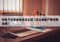 和客户谈装修应该怎么谈（怎么跟客户聊天聊装修）