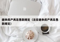 继承房产再出售新规定（法定继承房产再出售新规定）