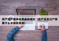 房产遗产继承税费最新规定（房产买卖过户需要什么手续和费用）